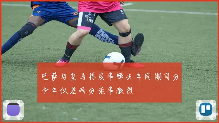 巴萨与皇马再度争锋去年同期同分今年仅差两分竞争激烈