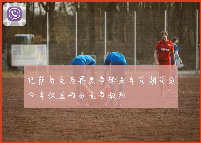 巴萨与皇马再度争锋去年同期同分今年仅差两分竞争激烈
