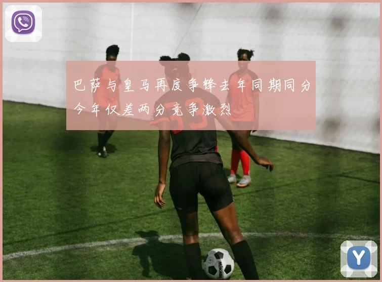 巴萨与皇马再度争锋去年同期同分今年仅差两分竞争激烈