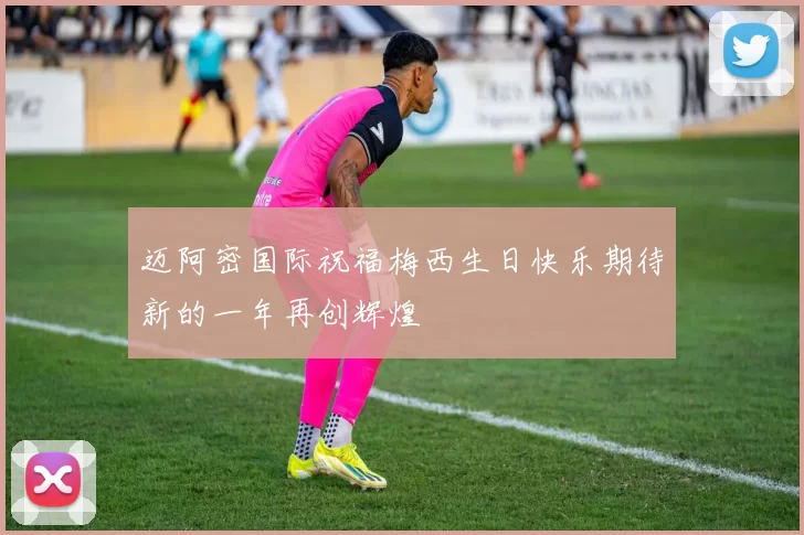 迈阿密国际祝福梅西生日快乐期待新的一年再创辉煌