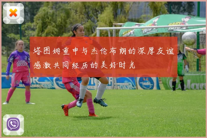 塔图姆重申与杰伦布朗的深厚友谊感激共同经历的美好时光