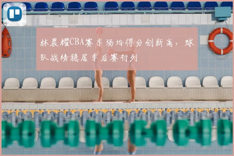 林晨耀CBA赛季场均得分创新高，球队战绩稳居季后赛行列