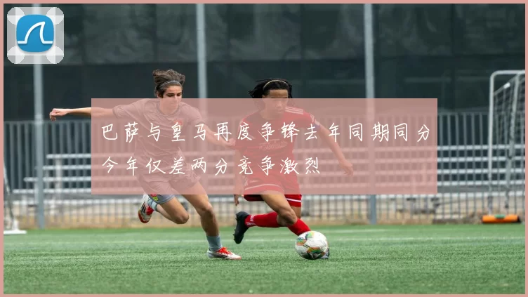 巴萨与皇马再度争锋去年同期同分今年仅差两分竞争激烈