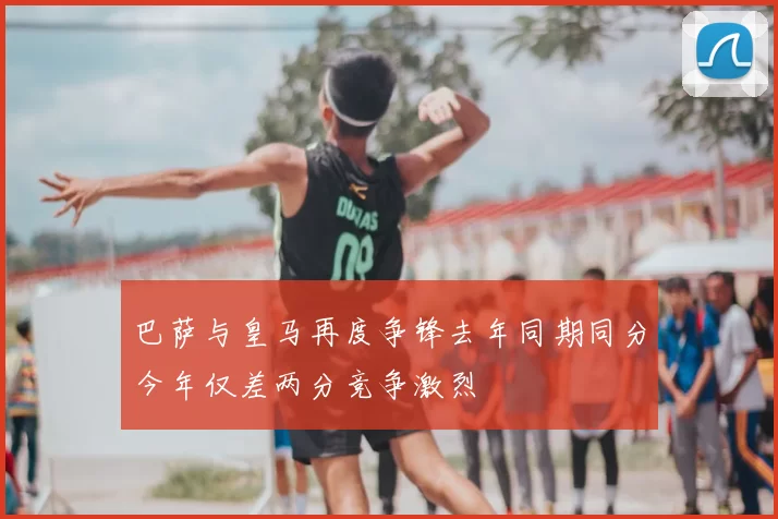 巴萨与皇马再度争锋去年同期同分今年仅差两分竞争激烈