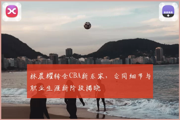 林晨耀转会CBA新东家，合同细节与职业生涯新阶段揭晓