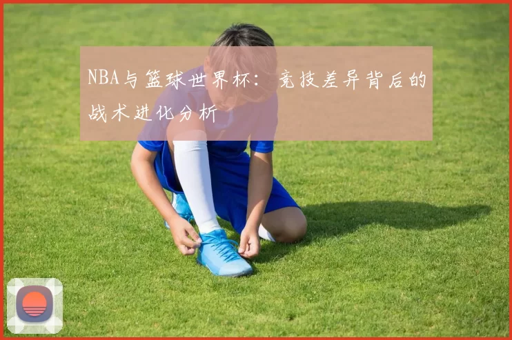 NBA与篮球世界杯:竞技差异背后的战术进化分析