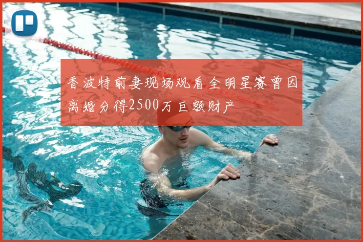 香波特前妻现场观看全明星赛曾因离婚分得2500万巨额财产