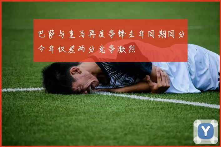 巴萨与皇马再度争锋去年同期同分今年仅差两分竞争激烈