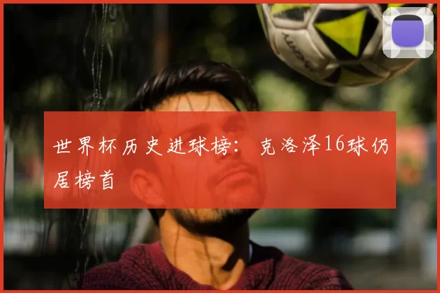 世界杯历史进球榜:克洛泽16球仍居榜首