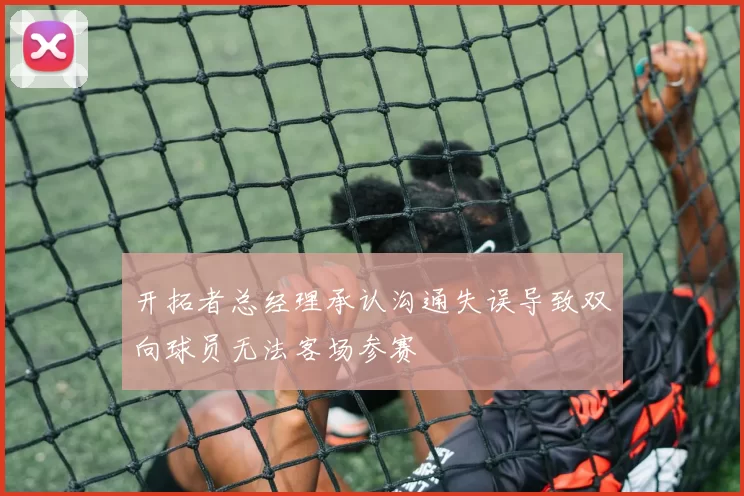 开拓者总经理承认沟通失误导致双向球员无法客场参赛