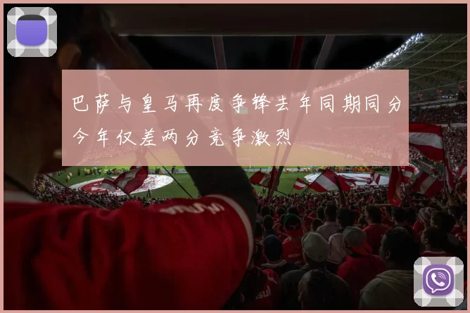 巴萨与皇马再度争锋去年同期同分今年仅差两分竞争激烈