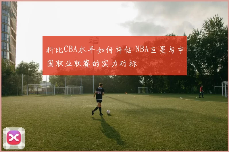 科比CBA水平如何评估 NBA巨星与中国职业联赛的实力对标