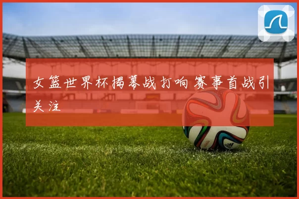 女篮世界杯揭幕战打响 赛事首战引关注