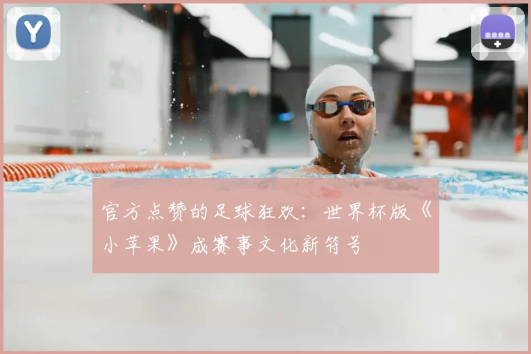 官方点赞的足球狂欢：世界杯版《小苹果》成赛事文化新符号