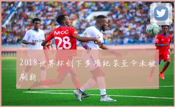 2018世界杯创下多项纪录至今未被刷新