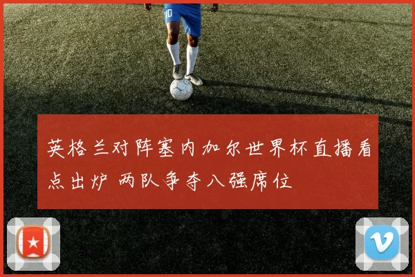 英格兰对阵塞内加尔世界杯直播看点出炉 两队争夺八强席位