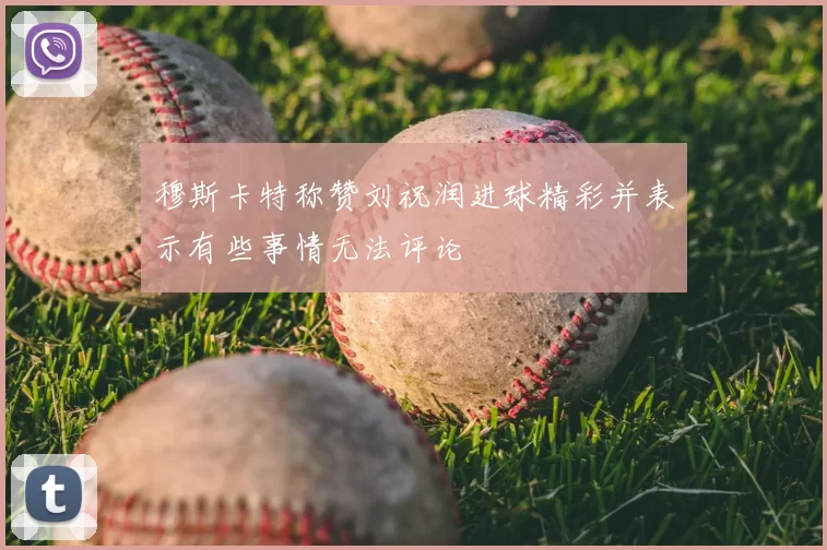 穆斯卡特称赞刘祝润进球精彩并表示有些事情无法评论
