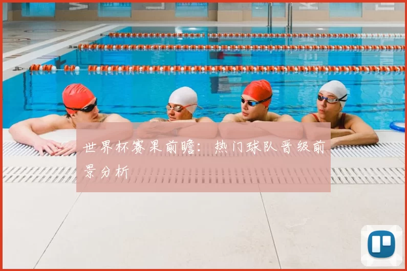 世界杯赛果前瞻：热门球队晋级前景分析