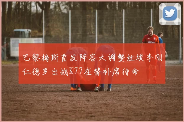 巴黎梅斯首发阵容大调整杜埃李刚仁德罗出战K77在替补席待命