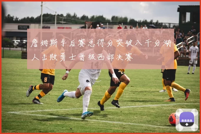 詹姆斯季后赛总得分突破八千分湖人击败勇士晋级西部决赛