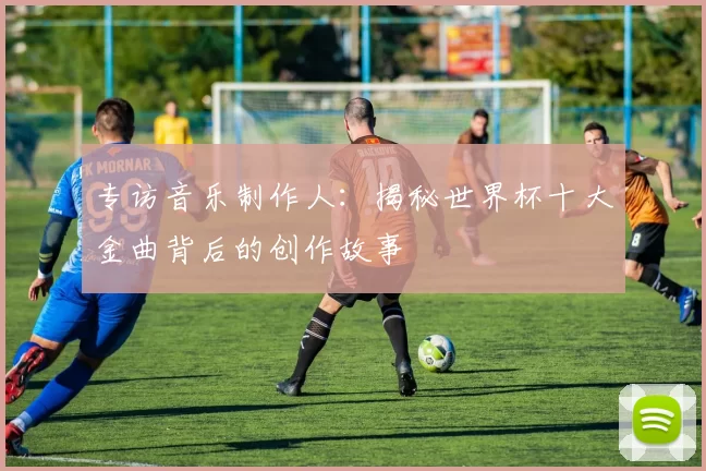专访音乐制作人:揭秘世界杯十大金曲背后的创作故事
