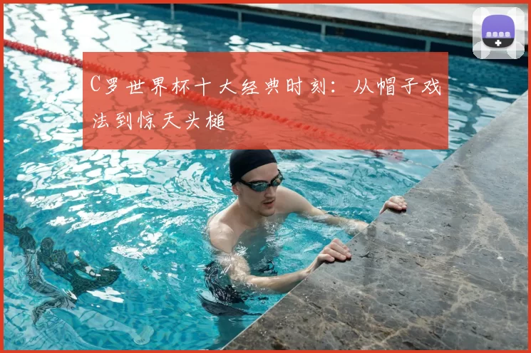 C罗世界杯十大经典时刻：从帽子戏法到惊天头槌