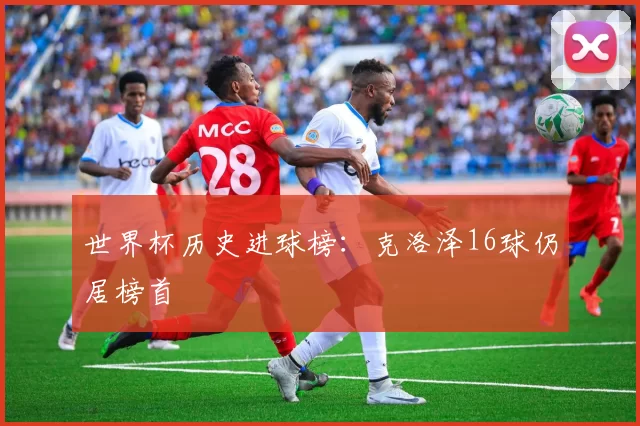 世界杯历史进球榜:克洛泽16球仍居榜首