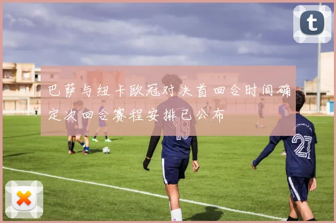 巴萨与纽卡欧冠对决首回合时间确定次回合赛程安排已公布
