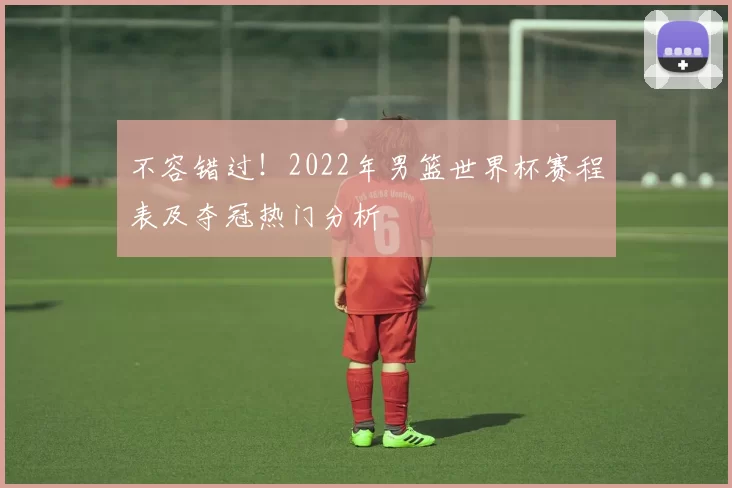 不容错过！2022年男篮世界杯赛程表及夺冠热门分析