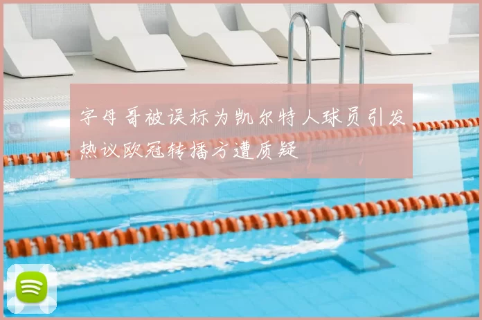 字母哥被误标为凯尔特人球员引发热议欧冠转播方遭质疑