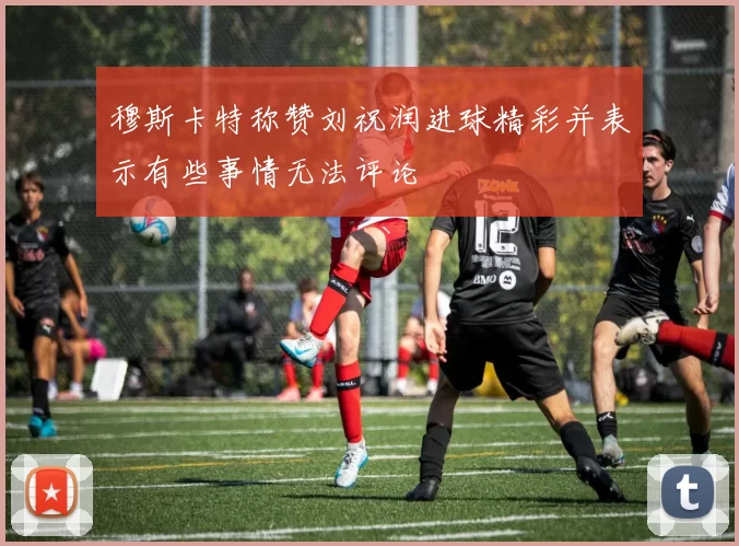 穆斯卡特称赞刘祝润进球精彩并表示有些事情无法评论