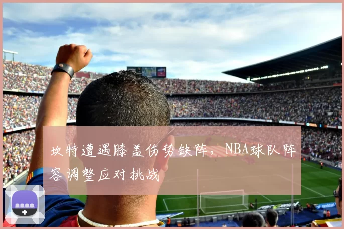 坎特遭遇膝盖伤势缺阵,NBA球队阵容调整应对挑战