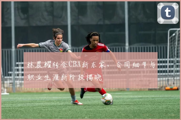 林晨耀转会CBA新东家，合同细节与职业生涯新阶段揭晓