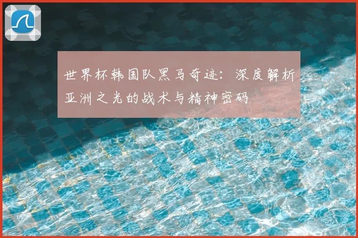世界杯韩国队黑马奇迹：深度解析亚洲之光的战术与精神密码