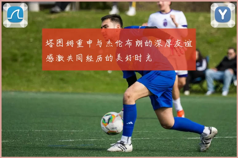 塔图姆重申与杰伦布朗的深厚友谊感激共同经历的美好时光