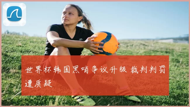 世界杯韩国黑哨争议升级 裁判判罚遭质疑