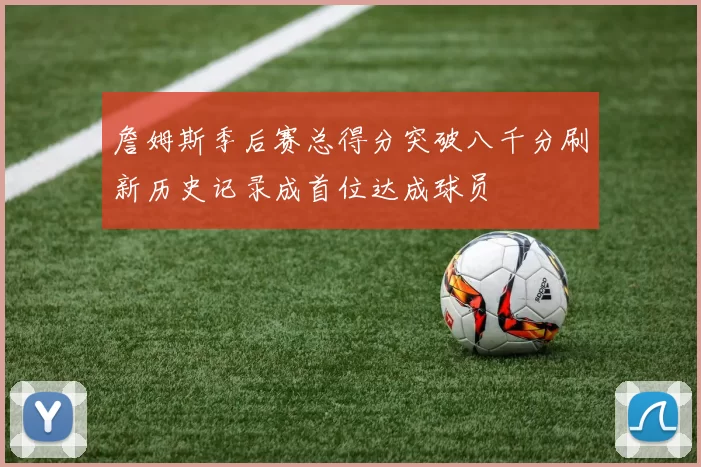 詹姆斯季后赛总得分突破八千分刷新历史记录成首位达成球员