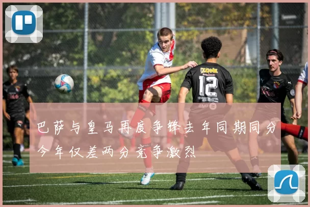 巴萨与皇马再度争锋去年同期同分今年仅差两分竞争激烈