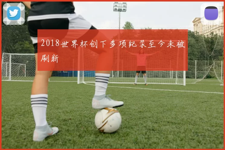 2018世界杯创下多项纪录至今未被刷新
