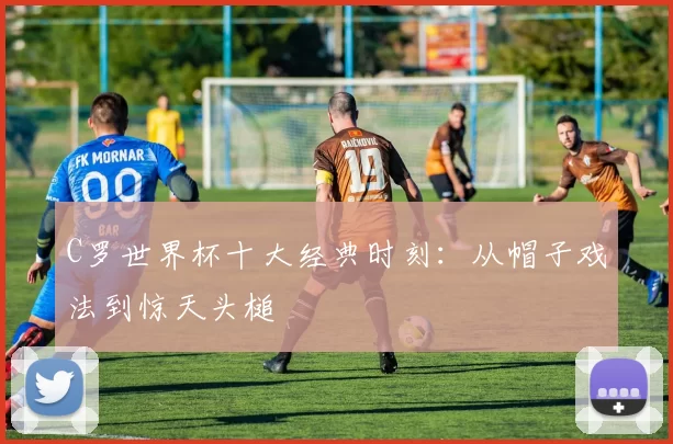 C罗世界杯十大经典时刻：从帽子戏法到惊天头槌