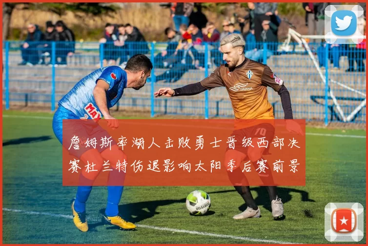 詹姆斯率湖人击败勇士晋级西部决赛杜兰特伤退影响太阳季后赛前景