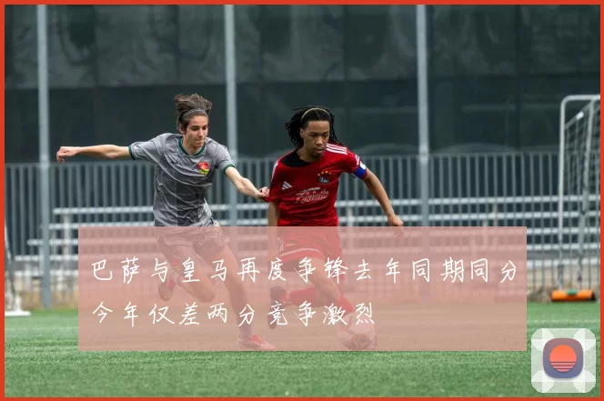 巴萨与皇马再度争锋去年同期同分今年仅差两分竞争激烈