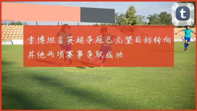 索博坦言英超争冠已无望目标转向其他两项赛事争取成功