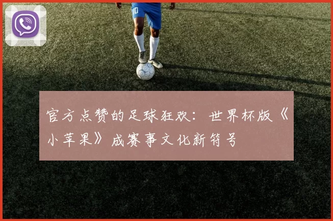 官方点赞的足球狂欢:世界杯版《小苹果》成赛事文化新符号