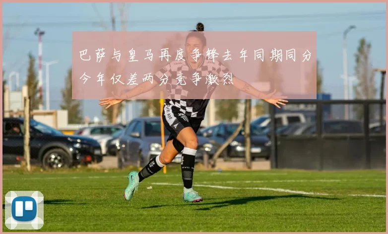 巴萨与皇马再度争锋去年同期同分今年仅差两分竞争激烈