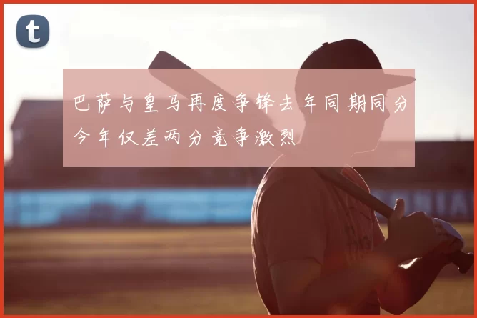 巴萨与皇马再度争锋去年同期同分今年仅差两分竞争激烈