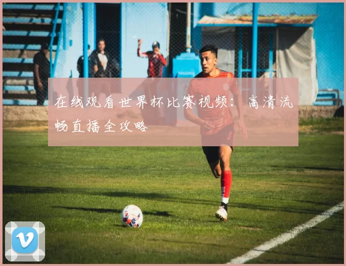 在线观看世界杯比赛视频:高清流畅直播全攻略