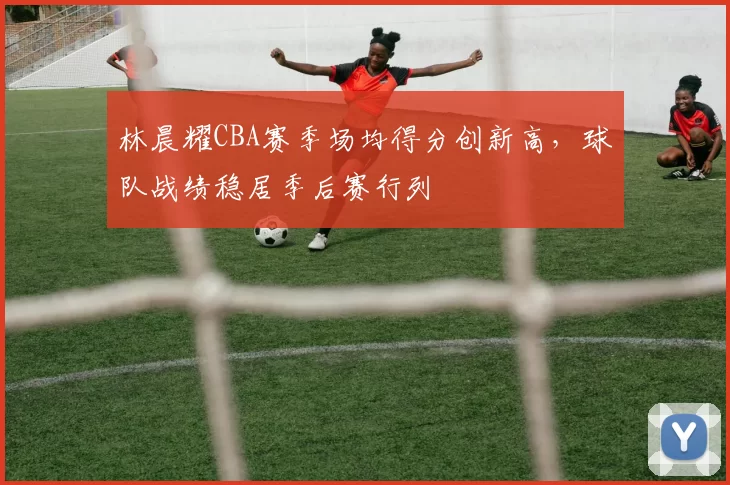 林晨耀CBA赛季场均得分创新高，球队战绩稳居季后赛行列