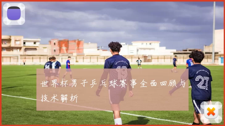 世界杯男子乒乓球赛事全面回顾与技术解析