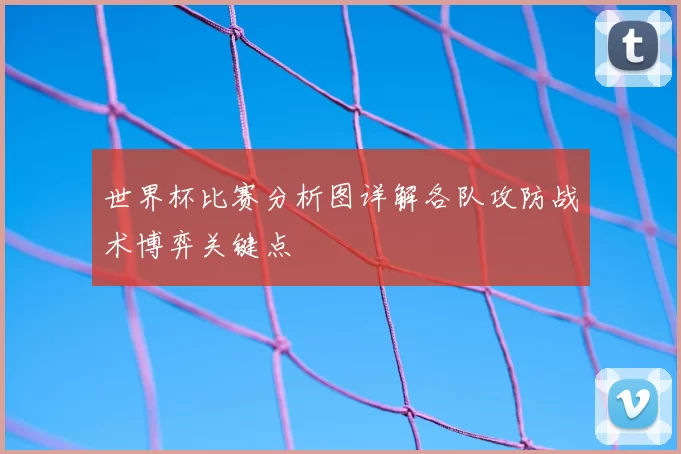 世界杯比赛分析图详解各队攻防战术博弈关键点